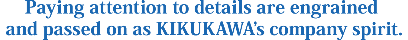 Paying attention to details are engrained and passed on as KIKUKAWA’s company spirit.