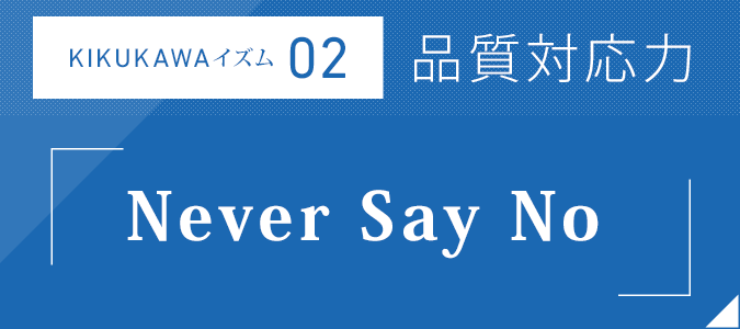 KIKUKAWAイズム02：品質対応力「Ｎｅｖｅｒ Ｓａｙ Ｎｏ」